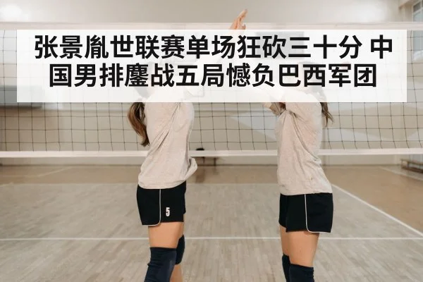 张景胤世联赛单场狂砍三十分 中国男排鏖战五局憾负巴西军团