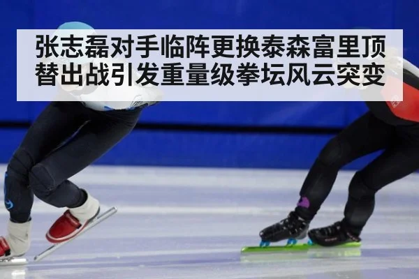 张志磊对手临阵更换泰森富里顶替出战引发重量级拳坛风云突变